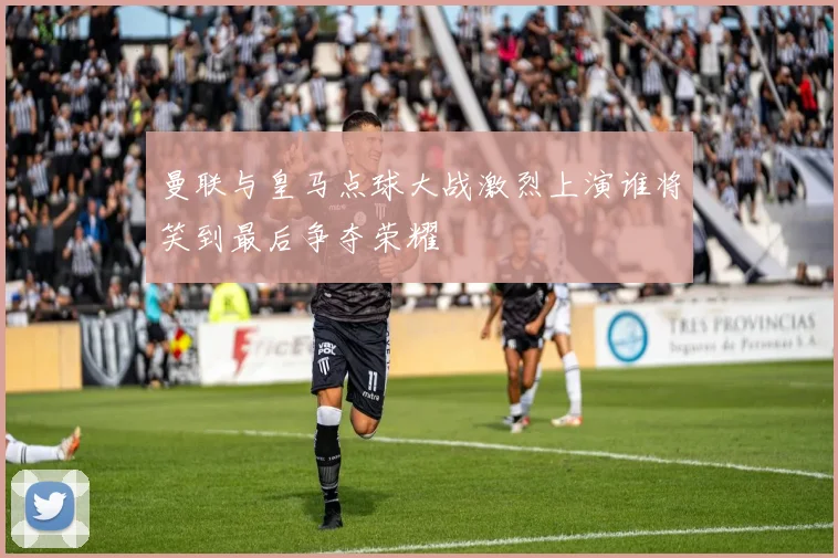 曼联与皇马点球大战激烈上演谁将笑到最后争夺荣耀