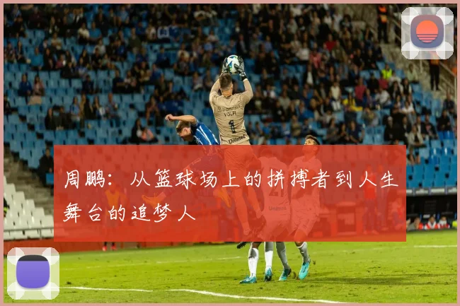 周鹏：从篮球场上的拼搏者到人生舞台的追梦人